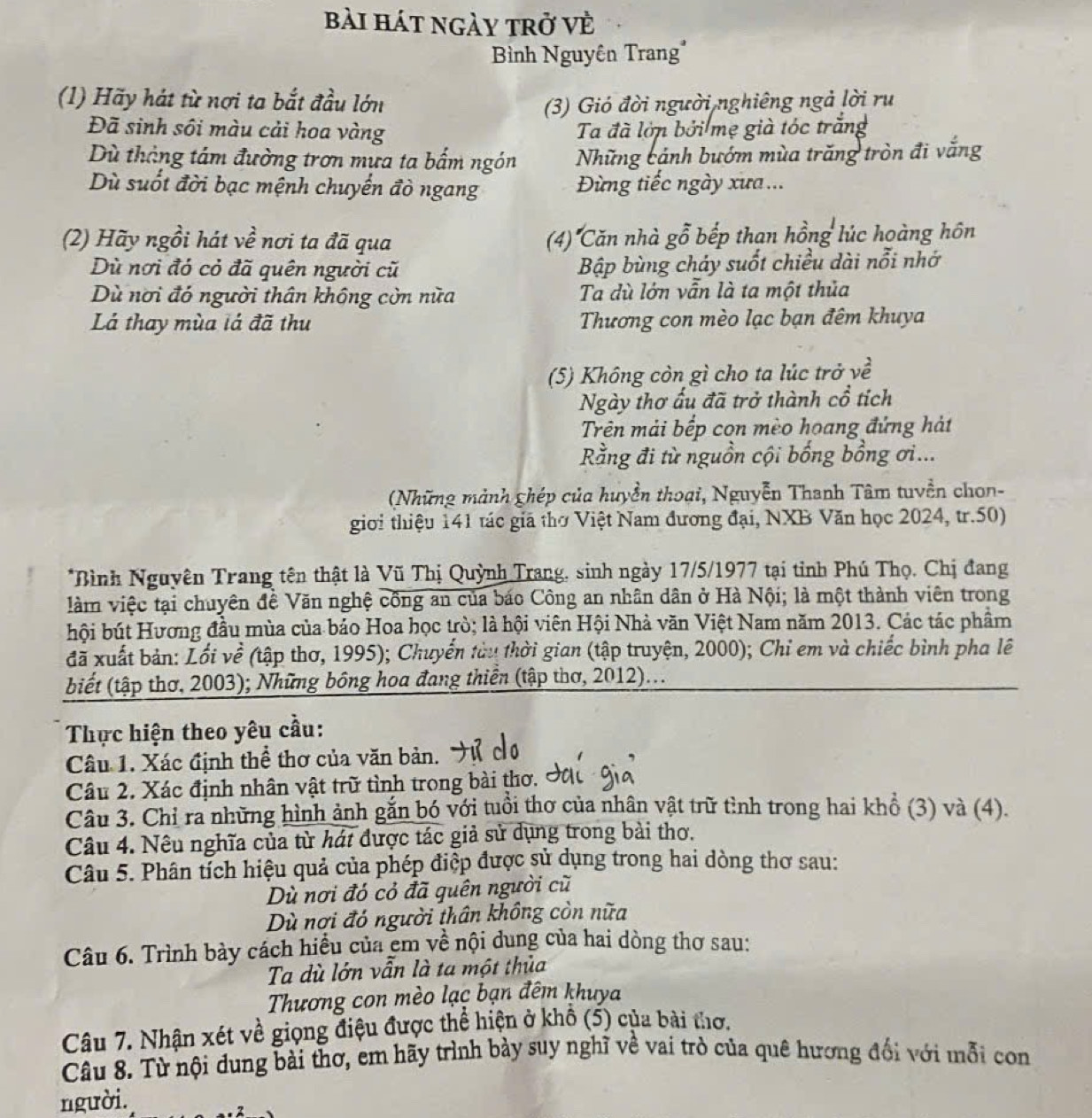 bài hát ngày trở vè
Bình Nguyên Trang*
(1) Hãy hát từ nợi ta bắt đầu lớn (3) Gió đời người nghiêng ngả lời ru
Đã sinh sôi màu cải hoa vàng Ta đã lớn bởi mẹ già tóc trắng
Dù tháng tâm đường trơn mưa ta bấm ngón Những cánh bướm mùa trăng tròn đi vắng
Dù suốt đời bạc mệnh chuyến đò ngang  Đừng tiếc ngày xưa ...
(2) Hãy ngồi hát về nơi ta đã qua (4) Căn nhà gỗ bếp than hồng lúc hoàng hôn
Dù nơi đó cỏ đã quên người cũ Bập bùng cháy suốt chiều dài nổi nhớ
Dù nơi đó người thân không còn nữa Ta dù lớn vẫn là ta một thủa
Lá thay mùa lá đã thu Thương con mèo lạc bạn đêm khuya
(5) Không còn gì cho ta lúc trở về
Ngày thơ ấu đã trở thành cổ tích
Trên mải bếp con mèo hoang đứng hát
Rằng đi từ nguồn cội bống bổng ơi...
(Những mảnh ghép của huyền thoại, Nguyễn Thanh Tâm tuyền chon-
giới thiệu 141 tác giã thờ Việt Nam đương đại, NXB Văn học 2024, tr.50)
*Bình Nguyên Trang tên thật là Vũ Thị Quỳnh Trang, sinh ngày 17/5/1977 tại tỉnh Phú Thọ. Chị đang
àm việc tại chuyên đề Văn nghệ công an của báo Công an nhân dân ở Hà Nội; là một thành viên trong
bội bút Hương đầu mùa của báo Hoa học trò; là hội viên Hội Nhà văn Việt Nam năm 2013. Các tác phẩm
đã xuất bản: Lối về (tập thơ, 1995); Chuyển tàu thời gian (tập truyện, 2000); Chỉ em và chiếc bình pha lê
biết (tập thơ, 2003); Những bông hoa đang thiền (tập thơ, 2012)...
Thực hiện theo yêu cầu:
Câu 1. Xác định thể thơ của văn bản.
Câu 2. Xác định nhân vật trữ tình trong bài thơ. c
Câu 3. Chỉ ra những hình ảnh gắn bó với tuổi thơ của nhân vật trữ tình trong hai khổ (3) và (4).
Câu 4. Nêu nghĩa của từ hát được tác giả sử dụng trong bài thơ.
Câu 5. Phân tích hiệu quả của phép điệp được sử dụng trong hai dòng thơ sau:
Dù nơi đó cỏ đã quên người cũ
Dù nơi đó người thân không còn nữa
Câu 6. Trình bày cách hiều của em về nội dung của hai dòng thơ sau:
Ta dù lớn vẫn là ta một thủa
Thương con mèo lạc bạn đêm khuya
Câu 7. Nhận xét về giọng điệu được thể hiện ở khổ (5) của bài thơ.
Câu 8. Từ nội dung bài thơ, em hãy trình bày suy nghĩ về vai trò của quê hương đổi với mỗi con
người.
2