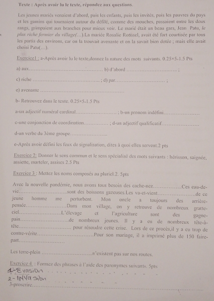 Texte : Après avoir lu le texte, répondez aux questions.
Les jeunes mariés venaient d'abord, puis les enfants, puis les invités, puis les pauvres du pays
et les gamins qui tournaient autour du défilé, comme des mouches, passaient entre les deux
rangs, grimpaient aux branches pour mieux voir. Le marié était un beau gars, Jean Patu, le
plus riche fermier du village(...).La mariée Rosalie Ronssel, avait été fort courtisée par tous
les partis des environs, car on la trouvait avenante et on la savait bien dotée ; mais elle avait
choisi Patu(…).
Exercicel: a-Après avoir lu le texte,donnez la nature des mots suivants. 0.25* 5.1.5 Pts
a) aux _b) d'abord _;
c) riche _; d) par_ ;
e) avenante_
b= Retrouvez dans le texte. 125x 5-1.5 Pts
a-un adjectif numéral cardinal _; b-un pronom indéfini_
c-une conjonction de coordination_ ; d-un adjectif qualificatif._
d-un verbe du 3ème groupe_
e-Après avoir défini les feux de signalisation, dites à quoi elles servent.2 pts
Exercice 2: Donner le sens commun et le sens spécialisé des mots suivants : hérisson, saignée,
assiette, marteler, assises 2.5 Pts
Exercice 3_: Mettez les noms composés au pluriel.2. 5pts
Avec la nouvelle pandémie, nous avons tous besoin des cache-nez_ Ces eau-de-
vie_ sont des boissons gazeuses.Les va-et-vient_ de cc
jeune homme me perturbent. Mon oncle a toujours des arrière-
pensée. _Dans mon village, on y retrouve de nombreux gratte-
ciel. _L'élevage et l'agriculture sont des gagne-
pain……_ de nombreux jeunes. Il y a eu de nombreux tête-à-
têle _pour résoudre cette crise. Lors de ce procès,il y a cu trop de
contre-vérite _Pour son mariage, il a imprimé plus de 150 faire-
part._
Les terre-plein _n existent pas sur nos routes.
Exercice 4  : Formez des phrases à l'aide des paronymes suivants. 5pts
_
_
_
3-proscrire._