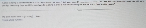 A sker is trying to decide whether or not to buy a season sko pass. A daly pass costs $74. A season sko pass costs $400. The skier would have to ront skis wih ether p 
per day. How many days would the sker have to go skoing in order to make the season pass less expersive than the dahr passes? 
(Type a whole number) The skier would have to go sking □ days