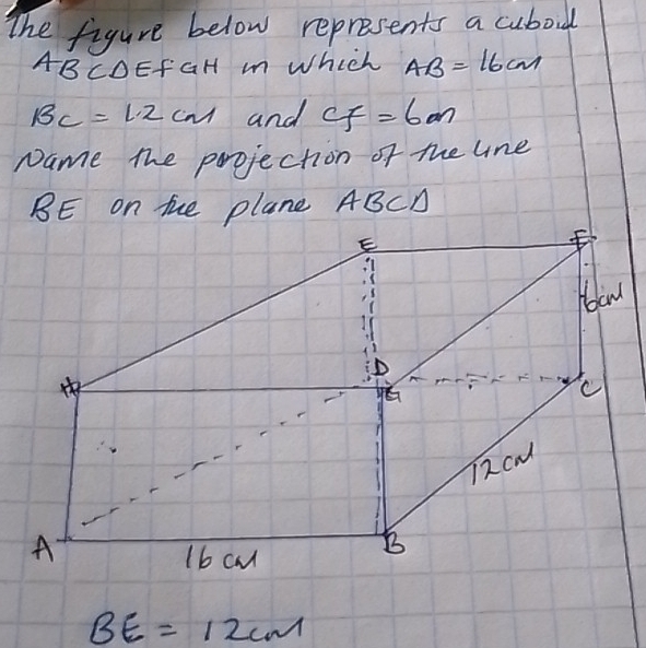 The figure below represents a cuboud
ABCDEfGH m Which AB=16cm
BC=1.2cm and CF=6m
Name the projection of the lne
BE on tue plane ABCD
BE=12cm