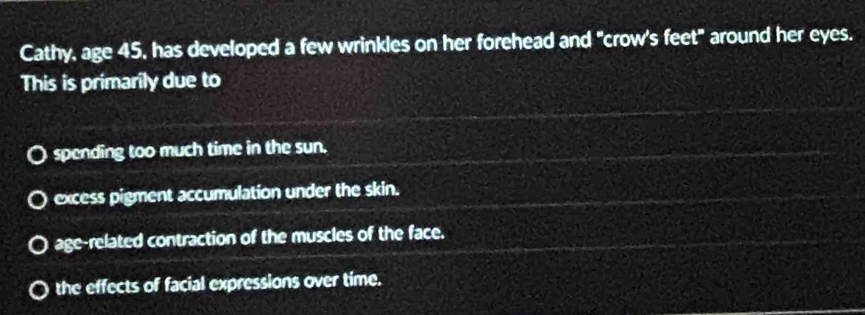 Cathy, age 45, has developed a few wrinkles on her forehead and "crow's feet" around her eyes.
This is primarily due to
spending too much time in the sun.
excess pigment accumulation under the skin.
age-related contraction of the muscles of the face.
the effects of facial expressions over time.