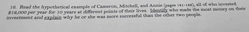 Read the hypothetical example of Cameron, Mitchell, and Annie (pages 141-142), all of who invested
$12,000 per year for 10 years at different points of their lives. Identify who made the most money on their 
investment and explain why he or she was more successful than the other two people.