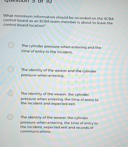 tion 5 of 10 
What minimum information should be recorded on the SCBA
control board as an SCBA team member is about to leave the
control board location?
The cylinder pressure when entering and the
time of entry to the incident.
The identity of the wearer and the cylinder
pressure when entering.
The identity of the wearer, the cylinder
pressure when entering, the time of entry to
the incident and expected exit.
The identity of the wearer, the cylinder
pressure when entering, the time of entry to
the incident, expected exit and records of
communications.