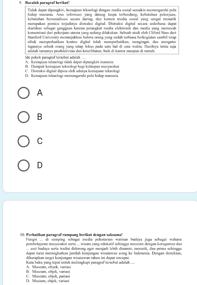 Bacalah paragraf berikut!
Tidak dapat dipungkiri, kemajuan teknologi dengan media sosial semakin memengaruhi pola
hidup manusia. Arus informasi yang datang tanpa terbendung, kebutuhan pekerjaan,
kebutuhan bersosialisasi secara daring, dan konten media sosial yang sangat menarik
merupakan pemicu terjadinya distraksi digital. Distraksi digital secara sederhana dapat
diartikan sebagai gangguan karena perangkat media elektronik dan media yang memeçah
konsentrasi dari pekerjaan utama yang sedang dilakukan. Sebuah studi oleh Cliford Nass dari
Stanford University menunjukkan bahwa orang yang sudah terbiasa berkegiatan sambil tetap
sibuk memperhatikan konten digital tidak memperhatikan, mengingat, dan mengatur
tugasnya sebaik orang yang tetap fokus pada satu hal di satu waktu. Hasilnya tentu saja
adalah turunnya produktivitas dan keterlibatan, baik di kantor maupun di rumah.
Ide pokok paragraf tersebut adalah …
A. Kemajuan teknologi tidak dapat dipungkiri manusia
B. Dampak kemajuan teknologi bagi kehiupan masyarakat
C. Distraksi digital dipicu oleh adanya kemajuan teknologi
D. Kemajuan teknologi memengaruhi pola hidup manusia
A
B
C
D
10. Perhatikan paragraf rumpang berikut dengan saksama!
Fungsi ... di samping sebagai media pelestarian warisan budaya juga sebagai wahana
pembelajaran masyarakat serta ... wisata yang edukatif sehingga museum dengan keragaman dan
... aset budaya serta tradisi didorong agar menjadi lebih dinamis, menarik, dan prima sehingga
dapat turut meningkatkan jumlah kunjungan wisatawan asing ke Indonesia. Dengan demikian,
diharapkan target kunjungan wisatawan tahun ini dapat tercapai.
Kata baku yang tepat untuk melengkapi paragraf tersebut adalah ....
A. Museum, obyek, variasi
B. Museum, objek, variasi
C. Museum, objek, pariasi
D. Musium, objek, variasi
