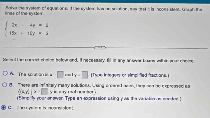 Solve the system of equations. If the system has no solution, say that it is inconsistent. Graph the
lines of the system.
beginarrayl 2x-4y=2 15x+10y=5endarray.
Select the correct choice below and, if necessary, fill in any answer boxes within your choice.
A. The solution is x=□ and y=□. (Type integers or simplified fractions.)
B. There are infinitely many solutions. Using ordered pairs, they can be expressed as
 (x,y)|x=□ , y is any real number.
(Simplify your answer. Type an expression using y as the variable as needed.)
C. The system is inconsistent.