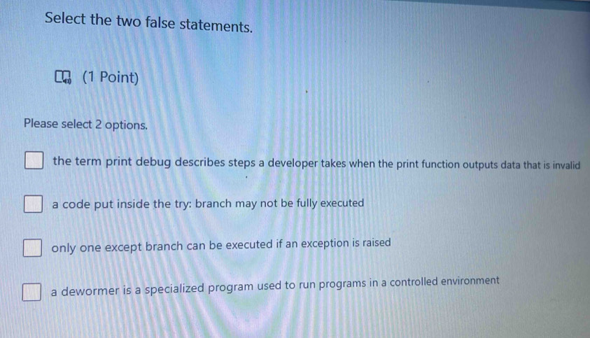 Select the two false statements.
(1 Point)
Please select 2 options.
the term print debug describes steps a developer takes when the print function outputs data that is invalid
a code put inside the try: branch may not be fully executed
only one except branch can be executed if an exception is raised
a dewormer is a specialized program used to run programs in a controlled environment