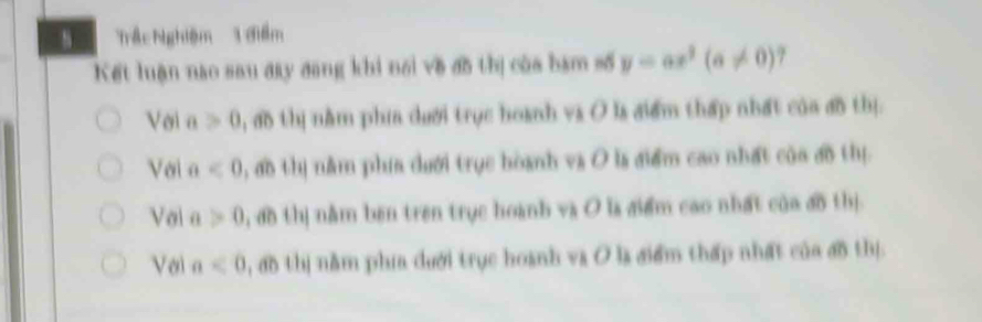 Trậc hghiệm 1 điểm
Kết luận nao sau đay đang khi nổi về đồ thị của bạm số y=ax^2(a!= 0).
Với a>0 ), đo thị nằm phía dưới trục hoanh va O ls điểm thấp nhất của đồ thị.
Với a<0</tex> , ao thị nằm phía dưới trục hòanh và O ls điểm cao nhất của đồ thị
Vol a>0 , đồ thị nằm ben tren trục hoanh và O la điểm cao nhất của đồ thị
Với a<0</tex> , ao thị nằm phía dưới trục hoanh va O la điểm thấp nhất của đ5 thị.