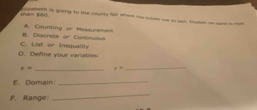 than $60.
izabeth is going to the county fair where ride tickets cost $5 each. Elizabeth can spend no more
A. Counting or Measurement
B. Discrete or Continuous
C. List or Inequality
D. Define your variables:
x= _
_ y=
E. Domain:_
F. Range:
_