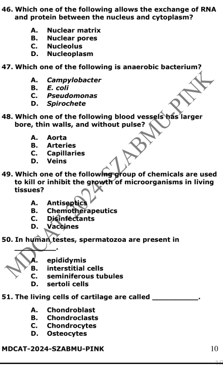 Which one of the following allows the exchange of RNA
and protein between the nucleus and cytoplasm?
A. Nuclear matrix
B. Nuclear pores
C. Nucleolus
D. Nucleoplasm
47. Which one of the following is anaerobic bacterium?
A. Campylobacter
B. E. coli
C. Pseudomonas
D. Spirochete
48. Which one of the following blood vessels has larger
bore, thin walls, and without pulse?
A. Aorta
B. Arteries
C. Capillaries
D. Veins
49. Which one of the following group of chemicals are used
to kill or inhibit the growth of microorganisms in living
tissues?
A. Antiseptics
B. Chemotherapeutics
C. Disinfectants
D. Vaccines
50. In human testes, spermatozoa are present in
_'
A. epididymis
B. interstitial cells
C. seminiferous tubules
D. sertoli cells
51. The living cells of cartilage are called _.
A. Chondroblast
B. Chondroclasts
C. Chondrocytes
D. Osteocytes
MDCAT-2024-SZABMU-PINK 10