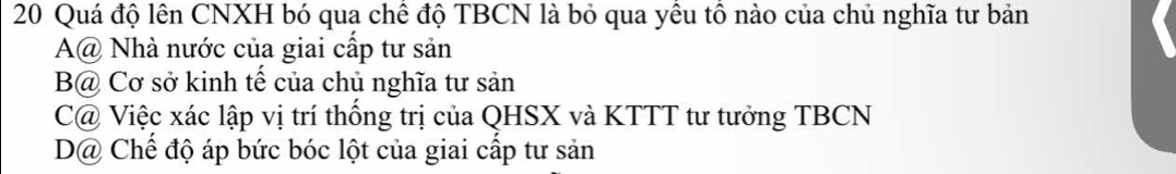 Quá độ lên CNXH bó qua chê độ TBCN là bỏ qua yêu tô nào của chủ nghĩa tư bản
A@ Nhà nước của giai cấp tư sản
B@ Cơ sở kinh tế của chủ nghĩa tư sản
C@ Việc xác lập vị trí thống trị của QHSX và KTTT tư tưởng TBCN
D@ Chế độ áp bức bóc lột của giai cấp tư sản