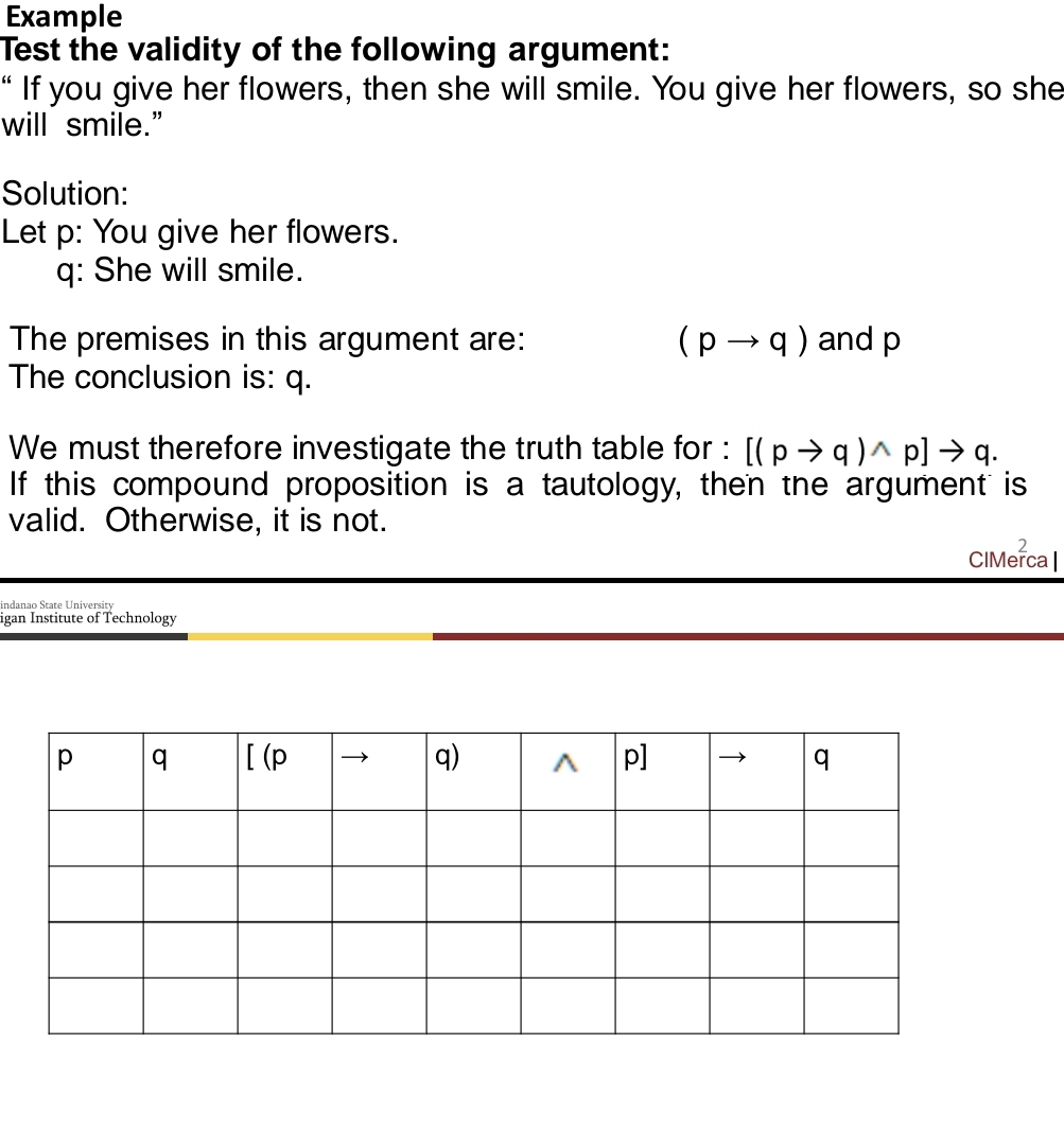 Example 
Test the validity of the following argument: 
“ If you give her flowers, then she will smile. You give her flowers, so she 
will smile.” 
Solution: 
Let p : You give her flowers. 
q: She will smile. 
The premises in this argument are: (pto q) and p
The conclusion is: q. 
We must therefore investigate the truth table for : [(pto q)wedge p]to q. 
If this compound proposition is a tautology, then the argument is 
valid. Otherwise, it is not. 
CIMe^2 ca l 
indanao State University 
igan Institute of Technology