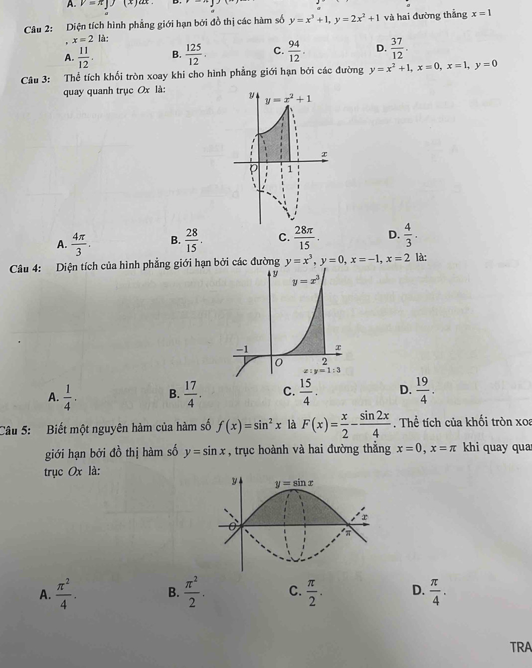 V=π ]J (x ) ax .
Câu 2: Diện tích hình phẳng giới hạn bởi đồ thị các hàm số y=x^3+1,y=2x^2+1 và hai đường thẳng x=1
x=2 là:
A.  11/12 .  125/12 . C.  94/12 . D.  37/12 .
B.
Câu 3: Thể tích khối tròn xoay khi cho hình phẳng giới hạn bởi các đường y=x^2+1,x=0,x=1,y=0
quay quanh trục Ox là:
A.  4π /3 .  28/15 . C.  28π /15 . D.  4/3 .
B.
Câu 4: Diện tích của hình phẳng giới hạn bởi các đường y=x^3,y=0,x=-1,x=2 là:
C.
A.  1/4 .  17/4 .  15/4 . D.  19/4 .
B.
Câu 5: Biết một nguyên hàm của hàm số f(x)=sin^2x là F(x)= x/2 - sin 2x/4 . Thể tích của khối tròn xoa
giới hạn bởi đồ thị hàm số y=sin x , trục hoành và hai đường thẳng x=0,x=π khi quay qua
trục Ox là:
A.  π^2/4 .  π^2/2 . C.  π /2 . D.  π /4 .
B.
TRA