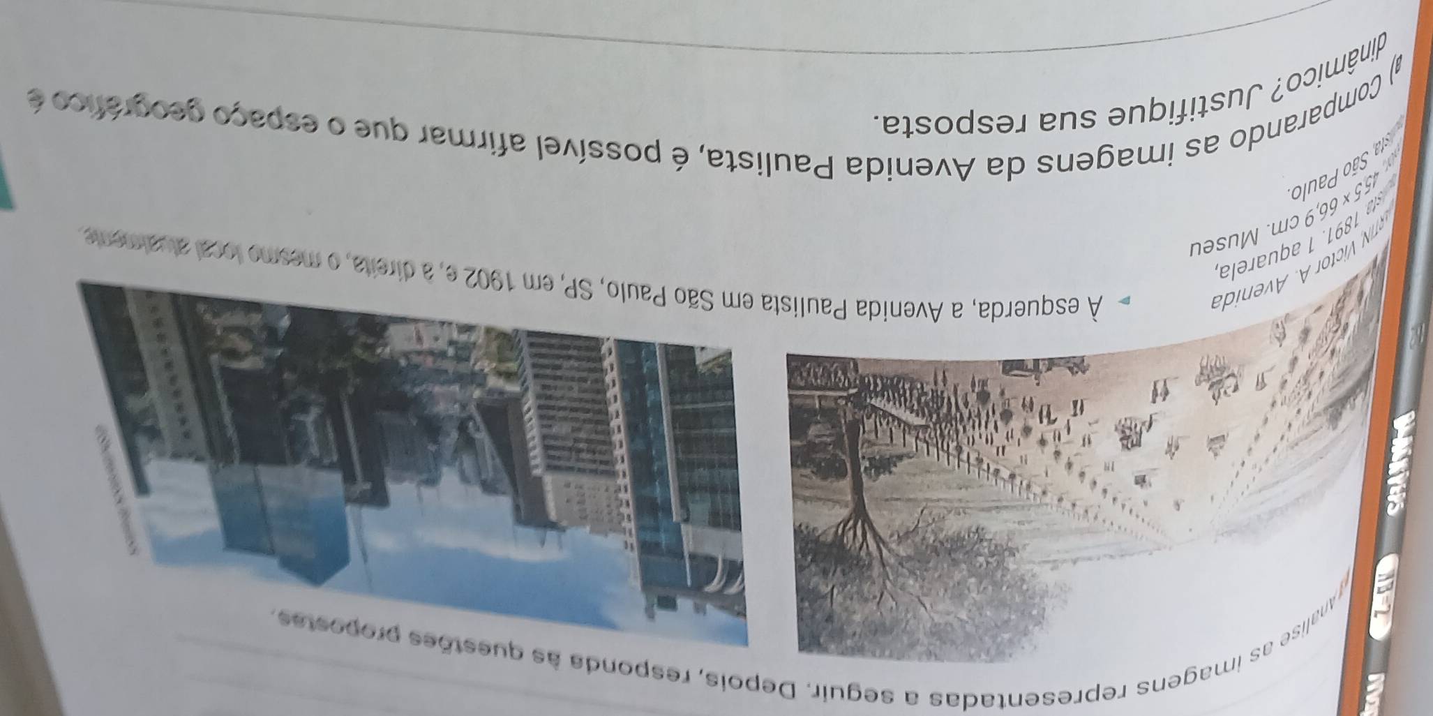 ranalise as imagens representadas a seguir. Depois, responda 
ictor A venida 
À esquerda, a Avenida Pauli direita, o mesmo local atualmente
155* 66,9cn n. Museu 
:a São Paulo sta 1891. 1 aquarela 
) Comparando as imagens da Avenida Paulista, é possível afirmar que o espaço geográfico é 
dinâmico? Justifique sua resposta.