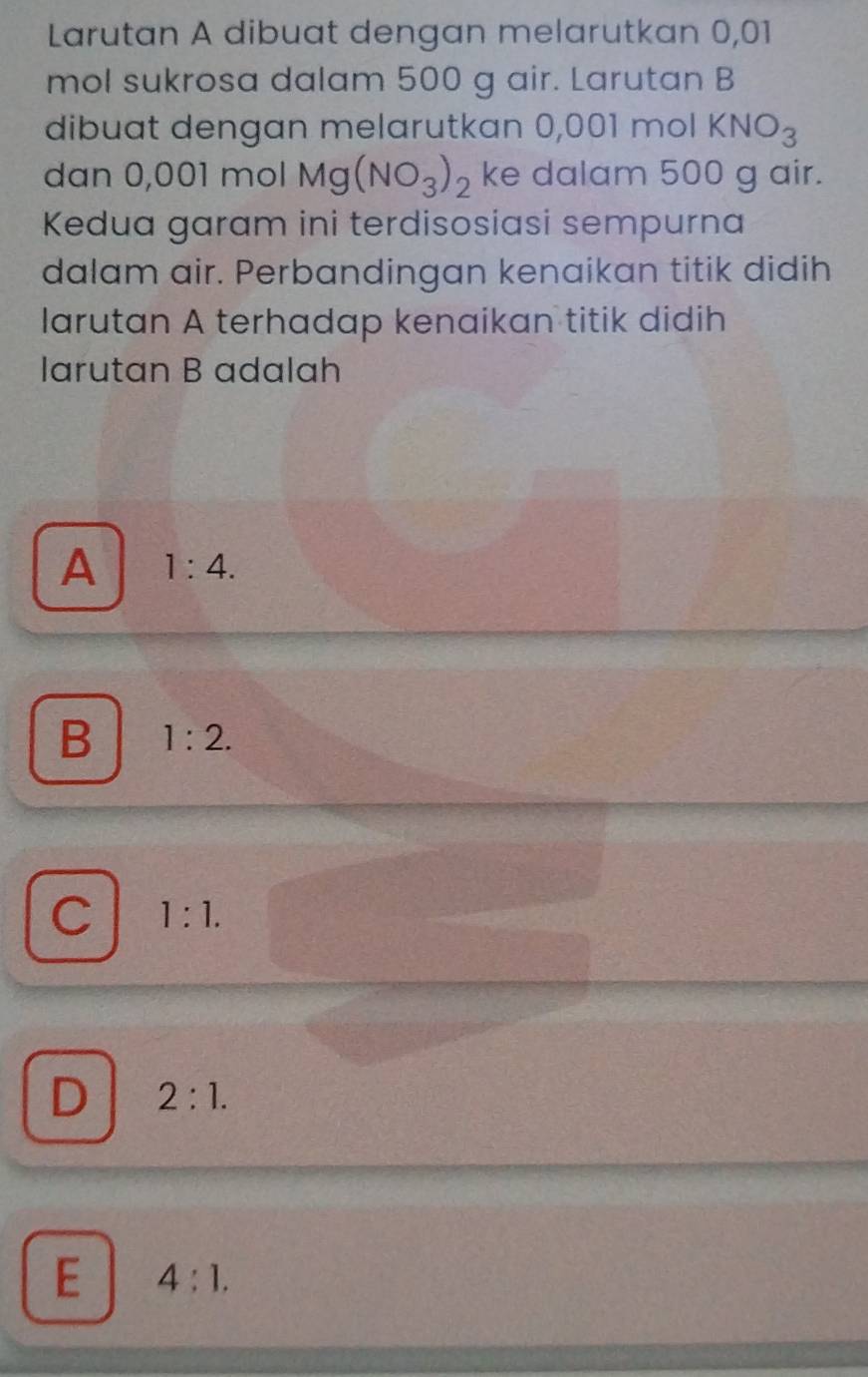 Larutan A dibuat dengan melarutkan 0,01
mol sukrosa dalam 500 g air. Larutan B
dibuat dengan melarutkan 0,001 mol KNO_3
dan 0,001 mol Mg(NO_3)_2 ke dalam 500 g air.
Kedua garam ini terdisosiasi sempurna
dalam air. Perbandingan kenaikan titik didih
larutan A terhadap kenaikan titik didih
larutan B adalah
A 1:4.
B 1:2.
C 1:1.
D 2:1.
E 4:1.