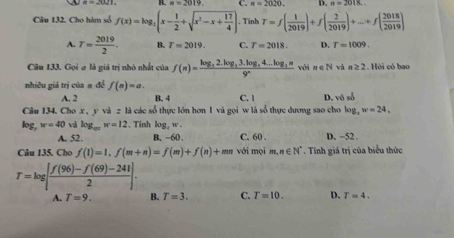 n=2021. B. n=2019. C. n=2020. D. n=2018.. 
Câu 132. Chó hàm số f(x)=log _2(x- 1/2 +sqrt(x^2-x+frac 17)4) 、 Tinh T=f( 1/2019 )+f( 2/2019 )+...+f( 2018/2019 )
A. T= 2019/2 . B. T=2019. C. T=2018. D. T=1009. 
Câu 133. Gọi # là giá trị nhỏ nhất của f(n)=frac log _32.log _33.log _34...log _3n9^n với n∈ N và n≥ 2. Hỏi cỏ bao
nhiêu giả trị của n đề f(n)=a.
A. 2 B. 4 C. 1 D、 vhat oshat o
Câu 134. Cho x , y và = là các số thực lớn hơn 1 và gọi w là số thực dương sao cho log _xw=24,
log _yw=40 và log _xw=12 、Tinh log _zw.
A. 52. B. -60. C. 60. D. -52.
Câu 135. Cho f(1)=1, f(m+n)=f(m)+f(n)+mn với mọi m,n∈ N^*. Tính giá trị của biểu thức
T=log [ (f(96)-f(69)-241)/2 ].
A. T=9. B. T=3. C. T=10. D. T=4.