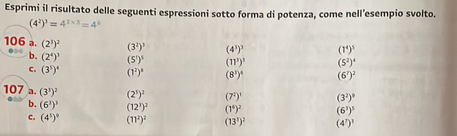 Esprimi il risultato delle seguenti espressioni sotto forma di potenza, come nell’esempio svolto.
(4^2)^3=4^(2* 5)=4^6
(3^2)^3
106 a. (2^3)^2 (11^3)^3
(4^3)^3
(1^4)^5
(5^1)^5
(5^2)^4
b. (2^4)^3 (8^3)^6
C. (3^5)^4
(1^2)^8
(6^7)^2
107 a. (3^3)^2
(2^5)^2
(7^2)^1
(3^2)^9
b. (6^3)^3
(12^3)^2
(1^6)^2
(6^3)^5
C. (4^5)^9 (11^2)^2 (13^3)^2 (4^7)^3