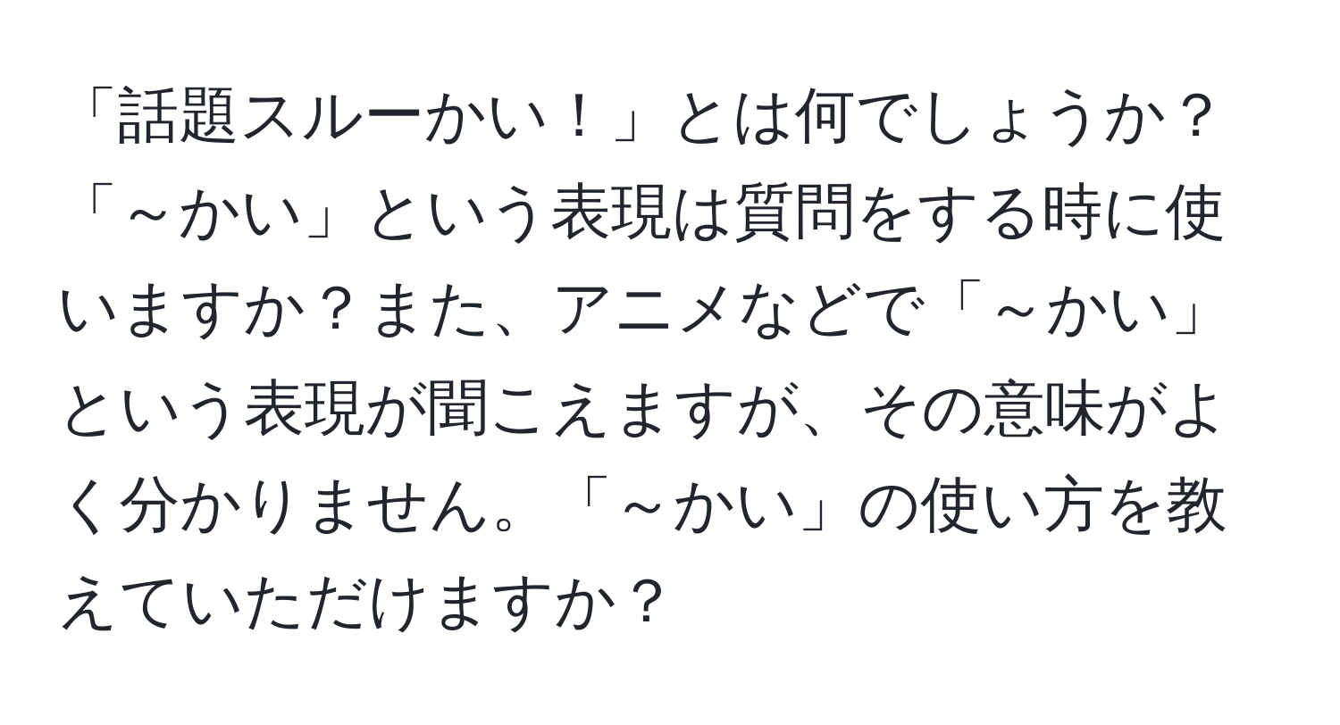 「話題スルーかい！」とは何でしょうか？「～かい」という表現は質問をする時に使いますか？また、アニメなどで「～かい」という表現が聞こえますが、その意味がよく分かりません。「～かい」の使い方を教えていただけますか？