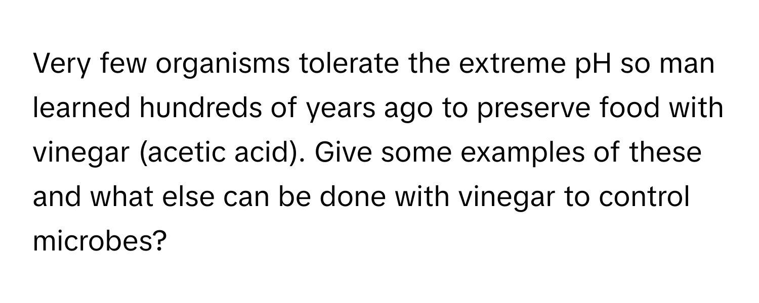 Very few organisms tolerate the extreme pH so man learned hundreds of years ago to preserve food with vinegar (acetic acid). Give some examples of these and what else can be done with vinegar to control microbes?