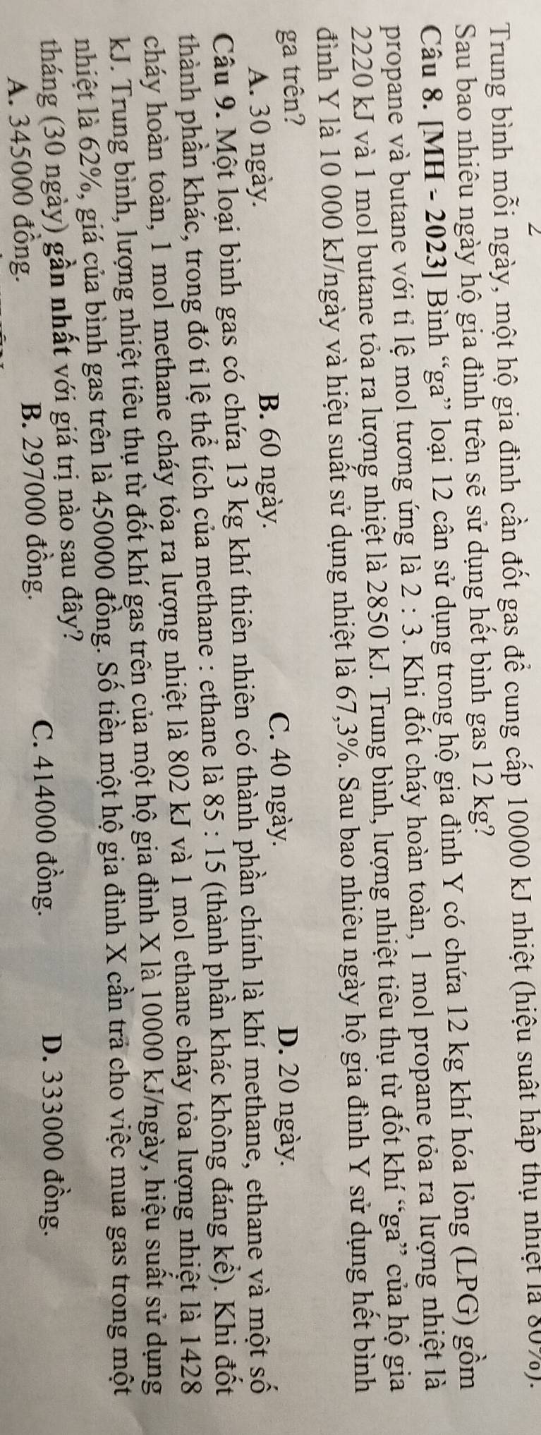 Trung bình mỗi ngày, một hộ gia đình cần đốt gas để cung cấp 10000 kJ nhiệt (hiệu suất hấp thụ nhiệt là 80%).
Sau bao nhiêu ngày hộ gia đình trên sẽ sử dụng hết bình gas 12 kg?
Câu 8. [MH - 2023] Bình “ga” loại 12 cân sử dụng trong hộ gia đình Y có chứa 12 kg khí hóa lỏng (LPG) gồm
propane và butane với tỉ lệ mol tương ứng là 2:3. Khi đốt cháy hoàn toàn, 1 mol propane tỏa ra lượng nhiệt là
2220 kJ và 1 mol butane tỏa ra lượng nhiệt là 2850 kJ. Trung bình, lượng nhiệt tiêu thụ từ đốt khí “ga” của hộ gia
đình Y là 10 000 kJ/ngày và hiệu suất sử dụng nhiệt là 67,3%. Sau bao nhiêu ngày hộ gia đình Y sử dụng hết bình
ga trên? D. 20 ngày.
A. 30 ngày.
B. 60 ngày.
C. 40 ngày.
Câu 9. Một loại bình gas có chứa 13 kg khí thiên nhiên có thành phần chính là khí methane, ethane và một số
thành phần khác, trong đó tỉ lệ thể tích của methane : ethane là 85 : 15 (thành phần khác không đáng kể). Khi đốt
cháy hoàn toàn, 1 mol methane cháy tỏa ra lượng nhiệt là 802 kJ và 1 mol ethane cháy tỏa lượng nhiệt là 1428
kJ. Trung bình, lượng nhiệt tiêu thụ từ đốt khí gas trên của một hộ gia đình X là 10000 kJ/ngày, hiệu suất sử dụng
nhiệt là 62%, giá của bình gas trên là 450000 đồng. Số tiền một hộ gia đình X cần trả cho việc mua gas trong một
tháng (30 ngày) gần nhất với giá trị nào sau đây?
A. 345000 đồng. B. 297000 đồng. C. 414000 đồng.
D. 333000 đồng.