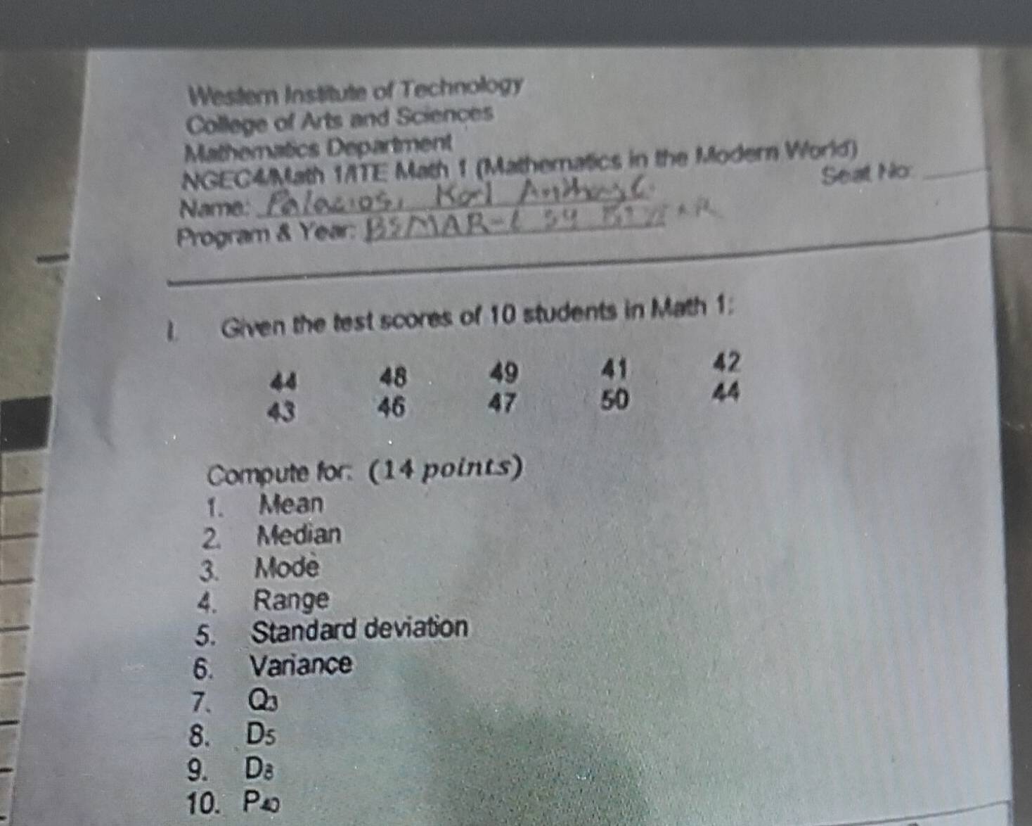 Western Institute of Technology 
College of Arts and Sciences 
Mathematics Department 
_ 
NGEC4/Math 1/TE Math 1 (Mathematics in the Modern World)_ 
Seat No 
Name: 
Program & Year:_ 
I. Given the test scores of 10 students in Math 1:
44
48 49 41
42
43
46
47
50
44
Compute for: (14 points) 
1. Mean 
2. Median 
3. Mode 
4. Range 
5. Standard deviation 
6. Variance 
7. Q_3
8. D_5
9. D_8
10. P_4)