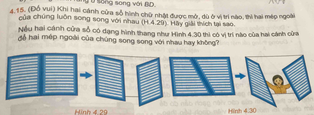 sống song với BD. 
4.15. (Đố vui) Khi hai cánh cửa sỗ hình chữ nhật được mở, dù ở vị trí nào, thì hai mép ngoài 
của chúng luôn song song với nhau (H.4.29). Hãy giải thích tại sao. 
Nếu hai cánh cửa sổ có dạng hình thang như Hình 4.30 thì có vị trí nào của hai cánh cửa 
đễ hai mép ngoài của chúng song song với nhau hay không? 
Hình 4.29 Hình 4.30