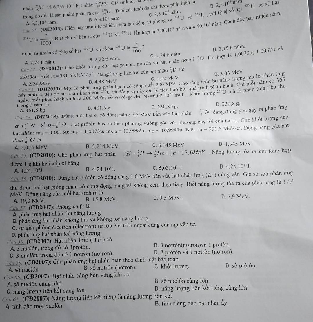 nhân  238/92  IJ và 6.239.10^(18) hạt nhân _(82)^(206)Pb Giả sử khối đã 1
D.
trong đó đều là sản phẩm phân rã của _(92)^(238)U. Tuổi của khổi đá khi được phát hiện là 2,5.10^6 năm.
B. 6,3.10°nam. C. 3,5.10^7 năm. ^238U , với tỷ lệ số hạt 235 U và số hạt
A. 3,3.10^8 năm.
xa
Câu 51  (ĐH2013): Hiện nay urani tự nhiên chứa hai đồng vị phỏng^(235)U
và
238 U là  7/1000 . Biết chu kì bán rã của^(235)C và ^238U lần lượt là 7,00.10^8 năm và 4,50.10^9 năm. Cách đây bao nhiêu năm,
urani tự nhiên có tỷ lệ số hạt ²*U và số h t^(238) U là  3/100  ?
D. 3,15 tỉ năm.
A. 2,74 tỉ năm. B. 2,22 tỉ năm. C. 1,74 ti năm.
Câu 52 (ĐH2013): Cho khối lượng của hạt prôtôn, nơtrôn và hạt nhân đơteri _1^(2D lần lượt là 1,0073u; 1,0087u và
D. 3,06 MeV
2,0136u. Biết 1u=931 , 5 Me V/c^2). Năng lượng liên kết của hạt nhân _1^(2D là:
A. 2.24 MeV B. 4,48 McV C. 1,12 MeV
C S3c (ĐH2013): Một lò phản ứng phân hạch có công suất 200 MW. Cho rằng toàn bộ năng lượng mà lỏ phản ứng
ngày; mỗi phân hạch sinh ra 200 MeV; số A-vô-ga-đrô và đồng vị này chi bị tiêu hao bởi quá trình phân hạch. Coi mỗi năm có 365
này sinh ra đều do sự phân hạch của 235U
N_A)=6,02.10^(23)mol^(-1). Khối lượng 235U mà lò phản ứng tiêu thụ
trong 3 năm là B. 461,6 g. C. 230,8 kg. D. 230,8 g.
A. 461,6 kg
Câu 54 (DH2013): Dùng một hạt α có động năng 7,7 MeV bắn vào hạt nhân _7^((14)N đang đứng yên gây ra phản ứng
alpha +_7^(14)Nto _1^1p+_8^(17)O. Hạt prôtôn bay ra theo phương vuông góc với phương bay tới của hạt α. Cho khối lượng các
hạt nhân: m_a)=4,0015u;m_P=1,0073u;m_N14=13,9992u;m_O17=16,9947u. Biết 1u=931,5MeV/c^2 Động năng của hạt
nhân beginarrayr 17 8endarray O là
A. 2,075 MeV. B. 2,214 MeV. C. 6,145 MeV. D. 1,345 MeV.
Câu 55_(CĐ2010): Cho phản ứng hạt nhân _1^(3H+_1^2Hto _2^4He+_0^1n+17 6MeV . Năng lượng tỏa ra khi tổng hợp
được 1 g khí heli xấp xỉ bằng
A. 4,24.10^8)J.
B. 4,24.10^5J. C. 5,03.10^(11)J. D. 4,24.10^(11)J.
Cân 56_(CĐ2010): Dùng hạt prôtôn có động năng 1,6 MeV bắn vào hạt nhân liti (_3^7Li) đứng yên. Giả sử sau phản ứng
thu được hai hạt giống nhau có cùng động năng và không kèm theo tia γ. Biết năng lượng tỏa ra của phản ứng là 17,4
MeV. Động năng của mỗi hạt sinh ra là
A. 19,0 MeV. B. 15,8 MeV. C. 9,5 MeV. D. 7,9 MeV.
Can 57_ (CĐ2007): Phóng xạ β là
A. phản ứng hạt nhân thu năng lượng.
B. phản ứng hạt nhân không thu và không toả năng lượng.
C. sự giải phóng êlectrôn (êlectron) từ lớp êlectrôn ngoài cùng của nguyên tử.
D. phản ứng hạt nhân toả năng lượng.
Câu 58._ (CĐ2007): Hạt nhân Triti (T_1^3) có
A. 3 nuclôn, trong đó có 1prôtôn. B. 3 nơtrôn(nơtron)và 1 prôtôn.
C. 3 nuclôn, trong đó có 1 nơtrôn (nơtron). D. 3 prôtôn và 1 nơtrôn (nơtron).
Cảm 59_ (CĐ2007): Các phản ứng hạt nhân tuân theo định luật bảo toàn
A. số nuclôn. B. số nơtrôn (nơtron). C. khối lượng. D. số prôtôn.
Cản 60_ (CĐ2007): Hạt nhân cảng bền vững khi có
A. số nuclôn càng nhỏ.
B. số nuclôn càng lớn.
C. năng lượng liên kết càng lớn. D. năng lượng liên kết riêng càng lớn.
Cải 61_ (CĐ2007): Năng lượng liên kết riêng là năng lượng liên kết
A. tính cho một nuclôn. B. tính riêng cho hạt nhân ẩy.