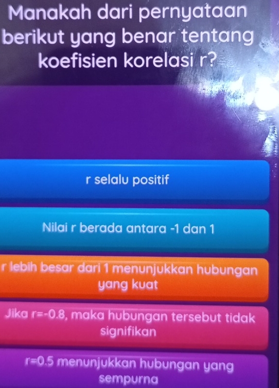 Manakah dari pernyataan
berikut yang benar tentang
koefisien korelasi r?
r selalu positif
Nilai r berada antara -1 dan 1
r lebih besar dari 1 menunjukkan hubungan
yang kuat
Jika r=-0.8 , maka hubungan tersebut tidak 
signifikan
r=0.5 menunjukkan hubungan yang
sempurna