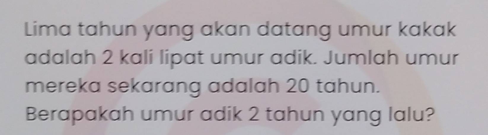 Lima tahun yang akan datang umur kakak 
adalah 2 kali lipat umur adik. Jumlah umur 
mereka sekarang adalah 20 tahun. 
Berapakah umur adik 2 tahun yang lalu?