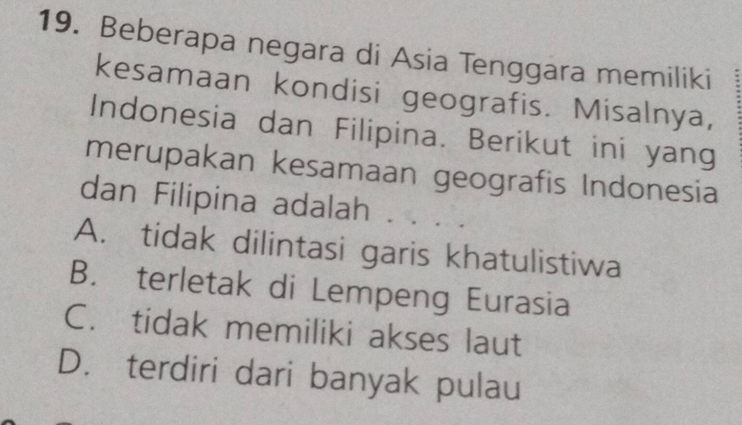 Beberapa negara di Asia Tenggara memiliki
kesamaan kondisi geografis. Misalnya,
Indonesia dan Filipina. Berikut ini yang
merupakan kesamaan geografis Indonesia
dan Filipina adalah . .
A. tidak dilintasi garis khatulistiwa
B. terletak di Lempeng Eurasia
C. tidak memiliki akses laut
D. terdiri dari banyak pulau