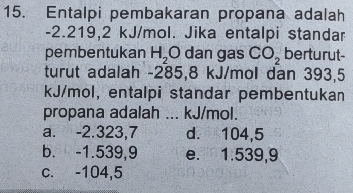 Entalpi pembakaran propana adalah
-2.219, 2 kJ/mol. Jika entalpi standar
pembentukan H_2 O dan gas CO_2 berturut-
turut adalah -285,8 kJ/mol dan 393,5
kJ/mol, entalpi standar pembentukan
propana adalah ... kJ/mol.
a. -2.323,7 d. 104,5
b. -1.539,9 e. 1.539,9
c. -104,5