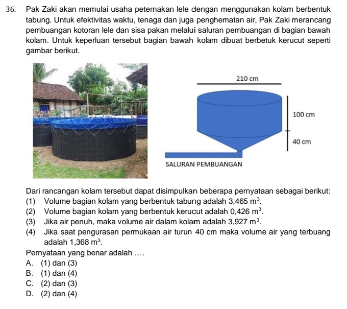 Pak Zaki akan memulai usaha peternakan lele dengan menggunakan kolam berbentuk
tabung. Untuk efektivitas waktu, tenaga dan juga penghematan air, Pak Zaki merancang
pembuangan kotoran lele dan sisa pakan melalui saluran pembuangan di bagian bawah
kolam. Untuk keperluan tersebut bagian bawah kolam dibuat berbetuk kerucut seperti
gambar berikut.
Dari rancangan kolam tersebut dapat disimpulkan beberapa pernyataan sebagai berikut:
(1) Volume bagian kolam yang berbentuk tabung adalah 3,465m^3. 
(2) Volume bagian kolam yang berbentuk kerucut adalah 0,426m^3. 
(3) Jika air penuh, maka volume air dalam kolam adalah 3,927m^3. 
(4) Jika saat pengurasan permukaan air turun 40 cm maka volume air yang terbuang
adalah 1,368m^3. 
Pernyataan yang benar adalah ....
A. (1) dan (3)
B. (1) dan (4)
C. (2) dan (3)
D. (2) dan (4)