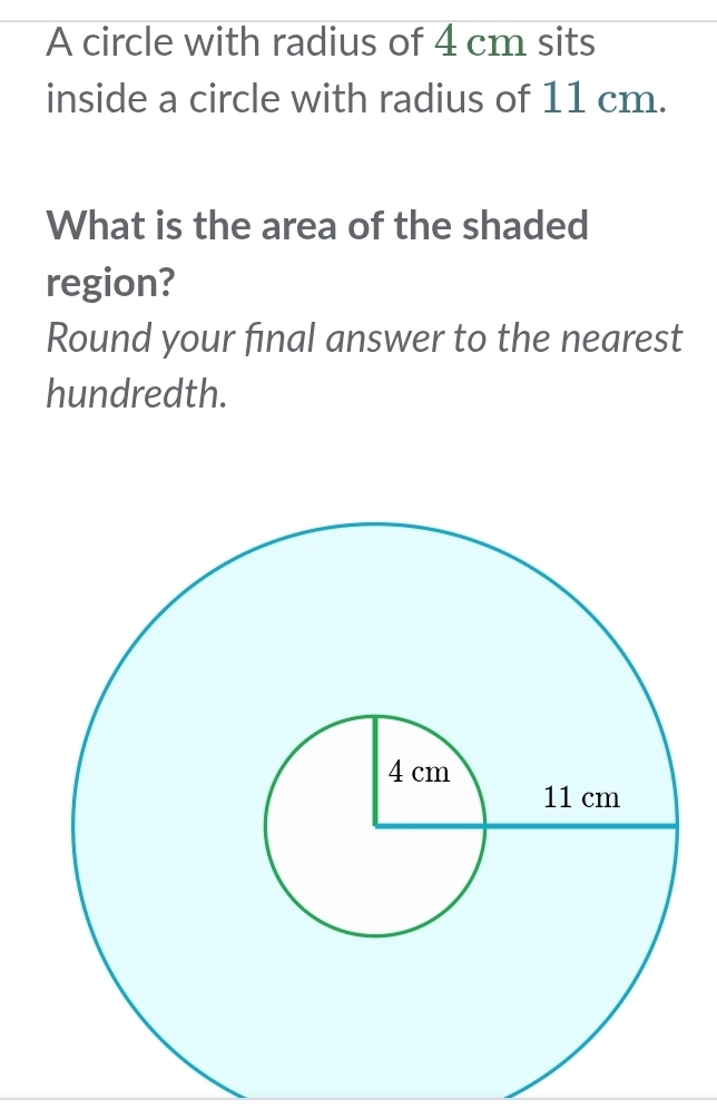 A circle with radius of 4 cm sits 
inside a circle with radius of 11 cm. 
What is the area of the shaded 
region? 
Round your final answer to the nearest 
hundredth.