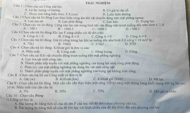 tRÁC NGHIỆM:
Câu 1 : Chọn câu sai Công của lực:
A. Là đại lượng vô hướng. B. Có giá trị đại số,
C. Được tính bằng biểu thức. F.S.cosa D. Luôn luôn dương,
Câu 2:Chọn câu trả lời đúng Lực thực hiện công âm khi vật chuyển động trên mặt phẳng ngang:
A. Lực ma sát. B. Lực phát động. C. Lực kéo. D. Trọng lực.
Câu 3: Chọn câu trả lời đúng Công của lực cản trong hình khi vận động viên trượt xuống đốc trên hình 4. 1 là
A. - 100 J B. - 1000 J C.- 5000 J
Cầu 4:Chọn câu trả lời đúng Khi lực F cùng chiều với độ dời s thì: D. - 500 J
A. Công A>0 B. Công A<0</tex> C. Công A=0 D. Công A=0
Câu 5:Chọn câu trả lời đúng Giá trị công trọng lực khi xe xuống dốc như hình 4.2 với g=10m/s^2 là :
A. 75kJ B. 7500J C. 375kJ D. 375J .
Câu 6 :Chọn câu trả lời đúng Kilôoat giờ là đơn vị của:
A. Hiệu suất. B. Công suất. C. Động lượng. D. Công.
  Câu 7 :Chọn câu sai Khi vật chuyển động trượt xuống trên mặt phẳng nghiêng.
A. Lực ma sát sinh công cản.
B. Thành phần tiếp tuyến với mặt phẳng nghiêng của trọng lực sinh công phát động.
C. Phản lực của mặt phẳng nghiêng tác dụng lên vật sinh công cản.
D. Thành phần pháp tuyến với mặt phẳng nghiêng của trọng lực không sinh công.
Câu 8 :Chọn câu trả lời sai Công suất có đơn vị là:
A. Oát (w) B. Kilðoát (kw) C. Kilôoát giò (kwh) D. Mã lực.
Câu 9 : Chọn câu trả lời đúng Một cần cầu cần thực hiện một công 120 kJ nâng một thùng hàng khối lượng 600 kg lên cao
10 m. Hiệu suất của cần cầu là:
A. 5% B. 50% C. 75% D. Một giá trị khác.
* Câu 10 : Chọn câu Đúng:
1) Công cơ học là:
A. Đại lượng đo bằng tích số của độ lớn F của lực với độ dời s theo phương của lực.
B. Đại lượng đo bằng tích số của độ lớn lực với hình chiếu của độ dời điểm đặt trên phương của lực