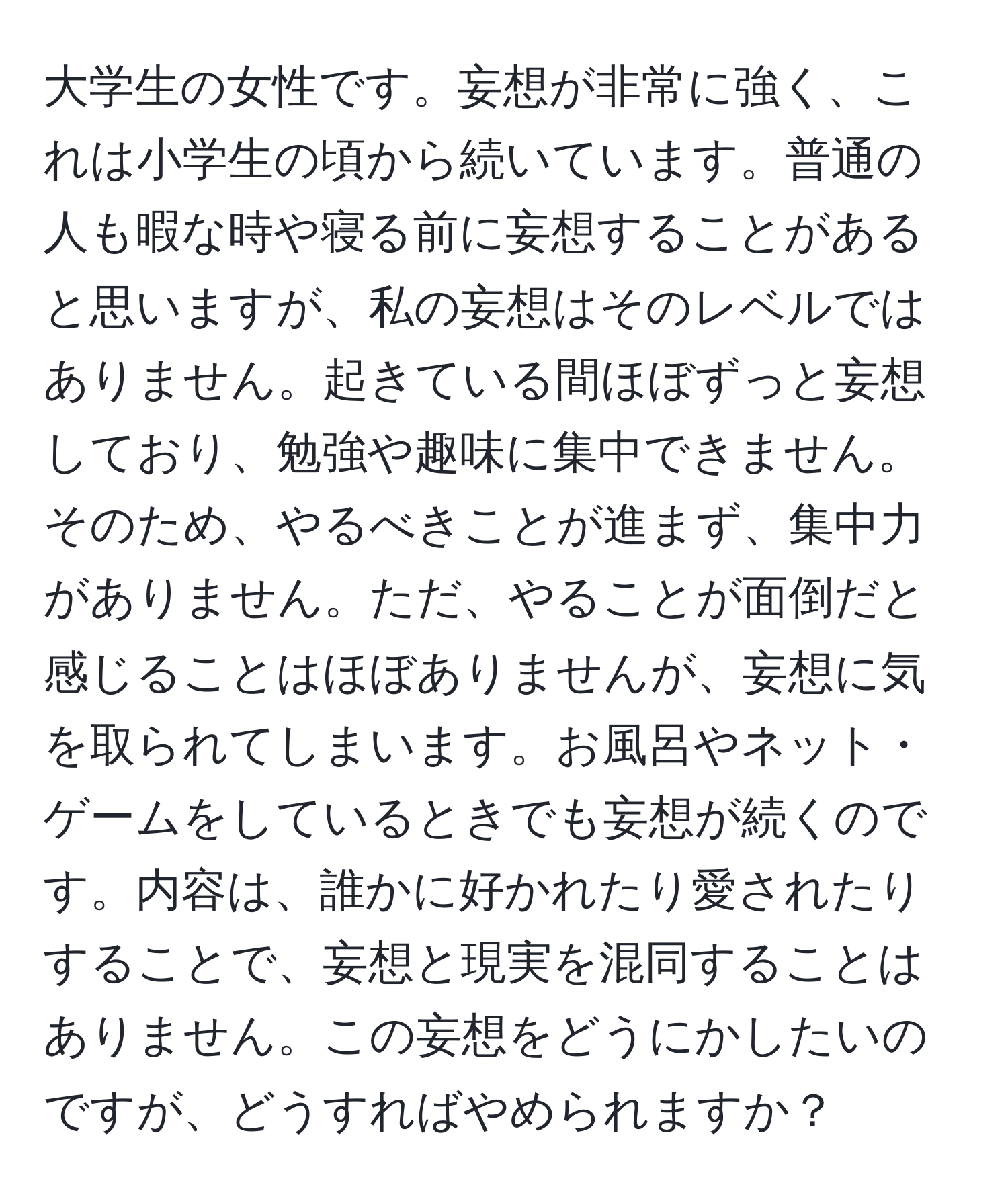 大学生の女性です。妄想が非常に強く、これは小学生の頃から続いています。普通の人も暇な時や寝る前に妄想することがあると思いますが、私の妄想はそのレベルではありません。起きている間ほぼずっと妄想しており、勉強や趣味に集中できません。そのため、やるべきことが進まず、集中力がありません。ただ、やることが面倒だと感じることはほぼありませんが、妄想に気を取られてしまいます。お風呂やネット・ゲームをしているときでも妄想が続くのです。内容は、誰かに好かれたり愛されたりすることで、妄想と現実を混同することはありません。この妄想をどうにかしたいのですが、どうすればやめられますか？