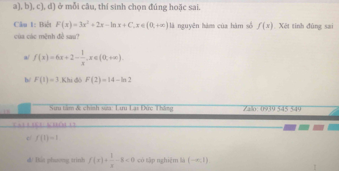 ở mỗi câu, thí sinh chọn đúng hoặc sai. 
Câu 1: Biết F(x)=3x^2+2x-ln x+C, x∈ (0;+∈fty ) là nguyên hàm của hàm số f(x). Xét tính đúng sai 
của các mệnh đề sau? 
a/ f(x)=6x+2- 1/x , x∈ (0;+∈fty ). 
b/ F(1)=3.Khi đó F(2)=14-ln 2
Sưu tầm & chính sửa: Lưu Lại Đức Thăng Zalo: 0939 545 549 
Tau Liêu khôi o 
e/ f(1)=1. 
d/ Bắt phương trinh f(x)+ 1/x -8<0</tex> có tập nghiệm là (-∈fty ;1).