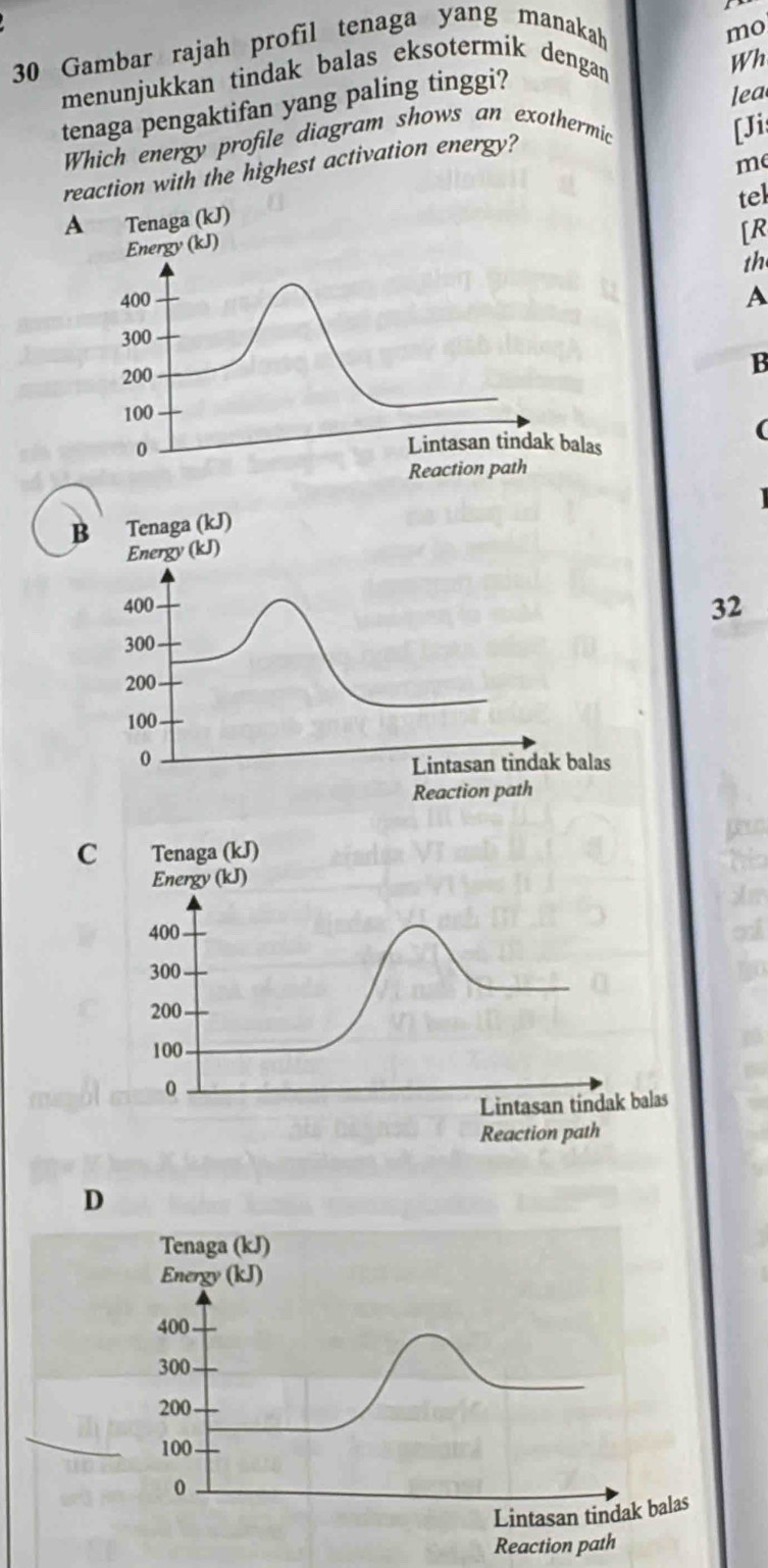 Gambar rajah profil tenaga yang manakah
Wh
menunjukkan tindak balas eksotermik dengan mo
tenaga pengaktifan yang paling tinggi?
lea
Which energy profile diagram shows an exothermic
[Jis
me
reaction with the highest activation energy?
tel
Energy (kJ)
[R
th
400
A
300
200
B
100
(
0
Lintasan tindak balas
Reaction path
B Tenaga (kJ)
Energy (kJ)
400 32
300
200
100
0
Lintasan tindak balas
Reaction path
C Tenaga (kJ)
Energy (kJ)
400
300
200
100
0
Lintasan tindak balas
Reaction path
D
Tenaga (kJ)
Energy (kJ)
400
300
200
100
0
Lintasan tindak balas
Reaction path