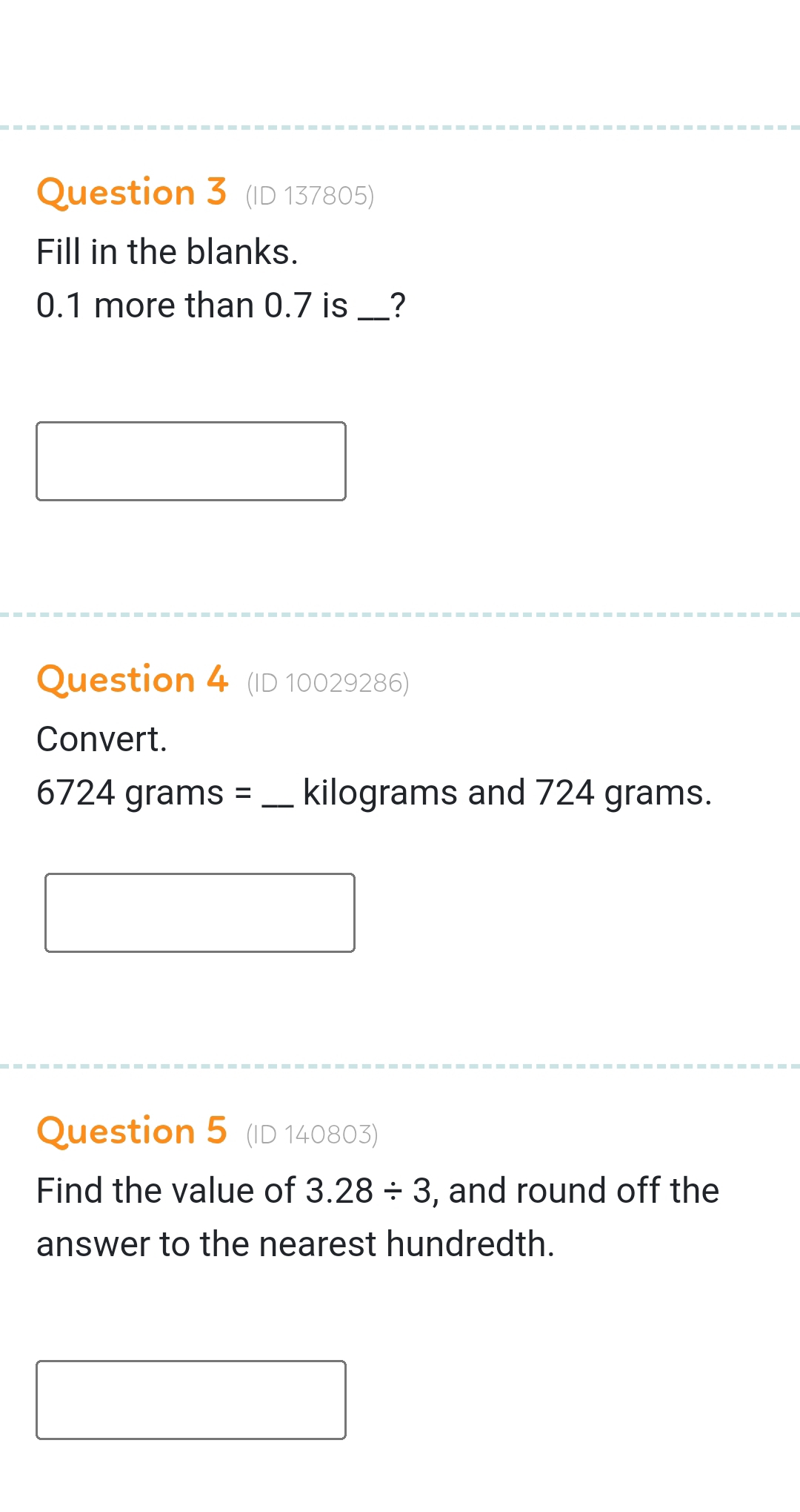 (ID 137805) 
Fill in the blanks.
0.1 more than 0.7 is_ ? 
Question 4 (ID 10029286) 
Convert.
672 4 grams = _ kilograms and 724 grams. 
Question 5 (ID 140803) 
Find the value of 3.28/ 3 , and round off the 
answer to the nearest hundredth.