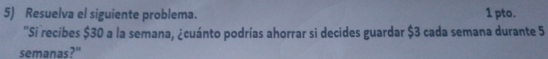 Resuelva el siguiente problema. 1 pto. 
''Si recibes $30 a la semana, ¿cuánto podrías ahorrar si decides guardar $3 cada semana durante 5
semanas?"