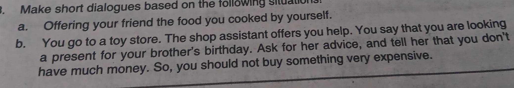 Make short dialogues based on the following situation. 
a. Offering your friend the food you cooked by yourself. 
b. You go to a toy store. The shop assistant offers you help. You say that you are looking 
a present for your brother's birthday. Ask for her advice, and tell her that you don't 
have much money. So, you should not buy something very expensive.