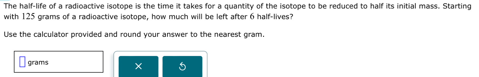 The half-life of a radioactive isotope is the time it takes for a quantity of the isotope to be reduced to half its initial mass. Starting 
with 125 grams of a radioactive isotope, how much will be left after 6 half-lives? 
Use the calculator provided and round your answer to the nearest gram.
grams