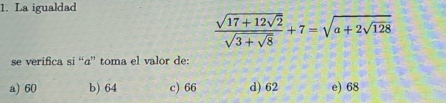 La igualdad
frac sqrt(17+12sqrt 2)sqrt(3+sqrt 8)+7=sqrt(a+2sqrt 128)
se verifica si “«” toma el valor de:
a) 60 b) 64 c) 66 d) 62 e) 68