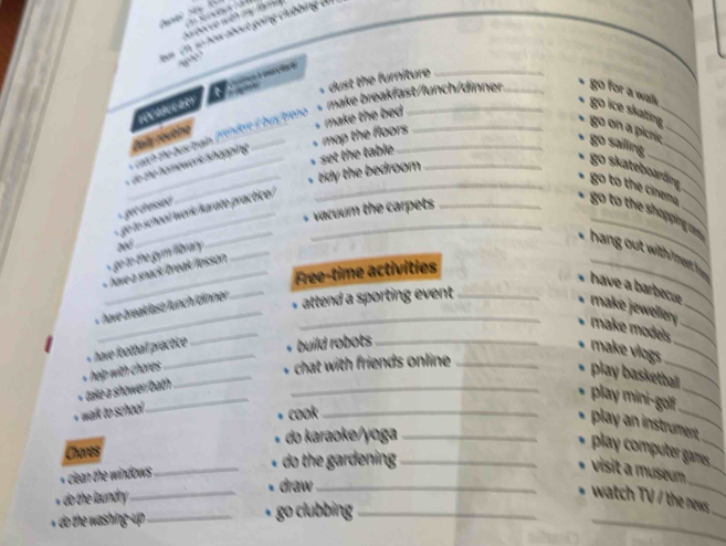 = Ch số how about going clubbing Ui
,
t
( ot s dust the furniture _
ceach the bus/train [9th/ert il bus/treno * make breakfast/lunch/dinner. _go for a walks go ice skating 
_
o the homework /shapping Paly covtino
+ mop the floors s make the bed .
go on a picnie go sailng,
tdy the bedroom set the table
go skateboarding
ger dresseé 
_
go to school/ work/karato practice/_
vacuum the carpets_
__go to the shopping c go to the cinem
* hang out with meet h
go to the gymfibrany w_
_Free-time activities
have a barbecue
av eak fast func inner _
_* attend a sporting event _
_
make jeweller _
make models_
« have football practice 
+ build robots_
_
make víogs_
_
_
tae a shower/bath help with chores _
. chat with friends online_
play basketball
play mini-golf_
walk to school .
cook_
_
play an instrument.
Chores do karaoke/yoga_
play computer games_
do the gardening _
_
_
+ clean the windows_
visit a museum
_
* do the laundry ._ draw_
_
watch TV / the news.
_go clubbing_