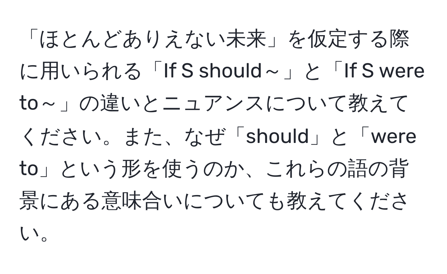 「ほとんどありえない未来」を仮定する際に用いられる「If S should～」と「If S were to～」の違いとニュアンスについて教えてください。また、なぜ「should」と「were to」という形を使うのか、これらの語の背景にある意味合いについても教えてください。