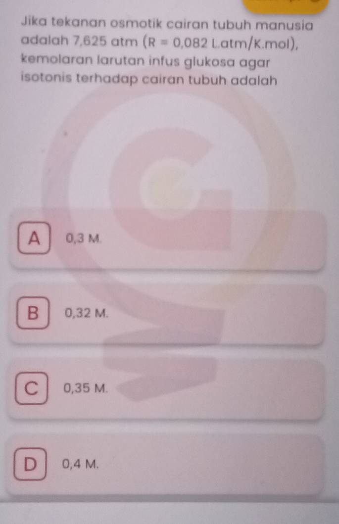 Jika tekanan osmotik cairan tubuh manusia
adalah 7,625 atm (R=0.082Latm/K.mol), 
kemolaran larutan infus glukosa agar
isotonis terhadap cairan tubuh adalah
A 0,3 M.
B 0,32 M.
C 0,35 M.
D 0,4 M.