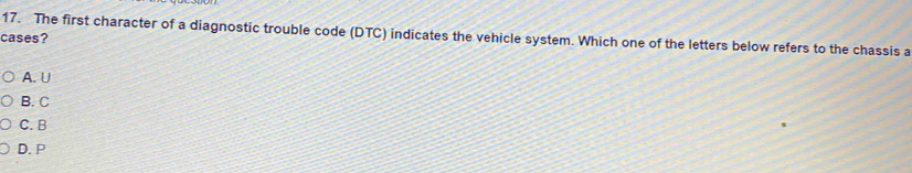 The first character of a diagnostic trouble code (DTC) indicates the vehicle system. Which one of the letters below refers to the chassis a
cases?
A. U
B. C
C. B
D. P