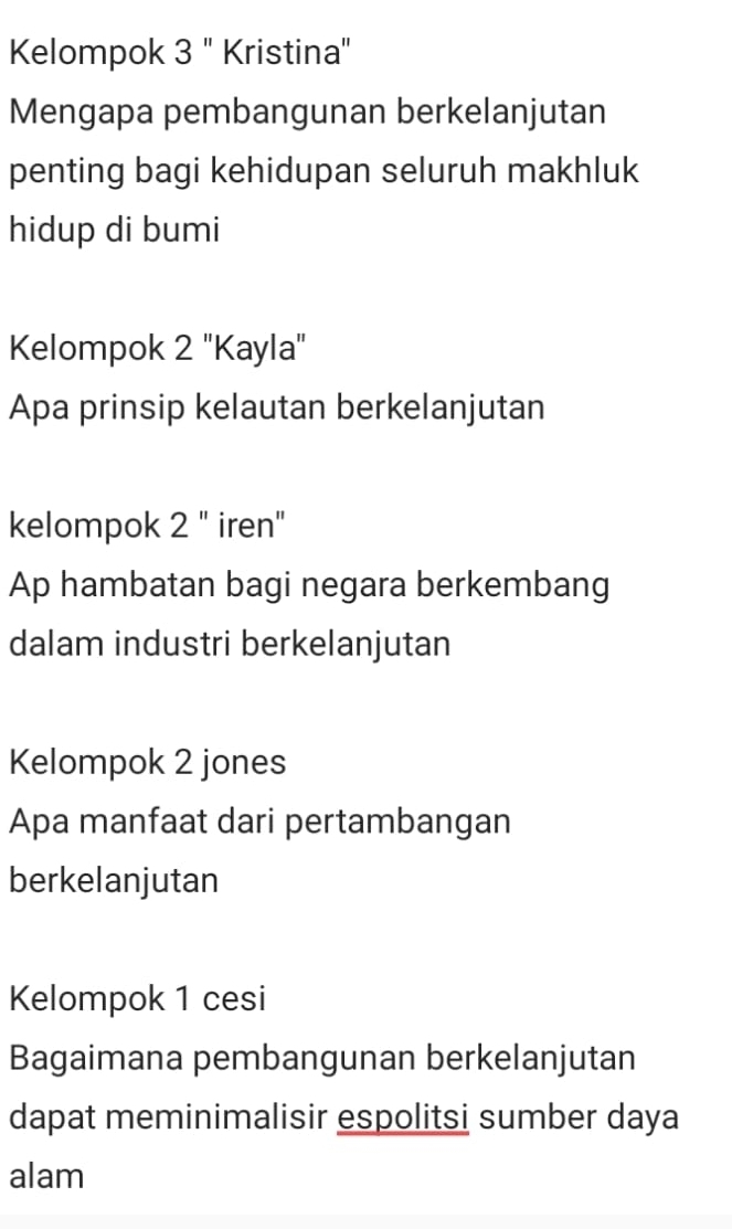 Kelompok 3 '' Kristina' 
Mengapa pembangunan berkelanjutan 
penting bagi kehidupan seluruh makhluk 
hidup di bumi 
Kelompok 2 ''Kayla'' 
Apa prinsip kelautan berkelanjutan 
kelompok 2 " iren" 
Ap hambatan bagi negara berkembang 
dalam industri berkelanjutan 
Kelompok 2 jones 
Apa manfaat dari pertambangan 
berkelanjutan 
Kelompok 1 cesi 
Bagaimana pembangunan berkelanjutan 
dapat meminimalisir espolitsi sumber daya 
alam