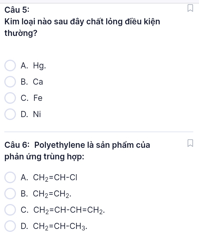 Kim loại nào sau đây chất lỏng điều kiện
thường?
A. Hg.
B. Ca
C. Fe
D. Ni
Câu 6: Polyethylene là sản phẩm của
phản ứng trùng hợp:
A. CH_2=CH-Cl
B. CH_2=CH_2.
C. CH_2=CH-CH=CH_2.
D. CH_2=CH-CH_3.