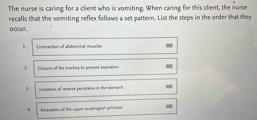 The nurse is caring for a client who is vomiting. When caring for this client, the nurse 
recalls that the vomiting reflex follows a set pattern. List the steps in the order that they 
occur. 
1. Contraction of abdominal muscles 
2. Closure of the trachea to prevent aspiration 
3. Initiation of reverse peristalsis in the stomach 
4. Relaxation of the upper esophageal sphincter