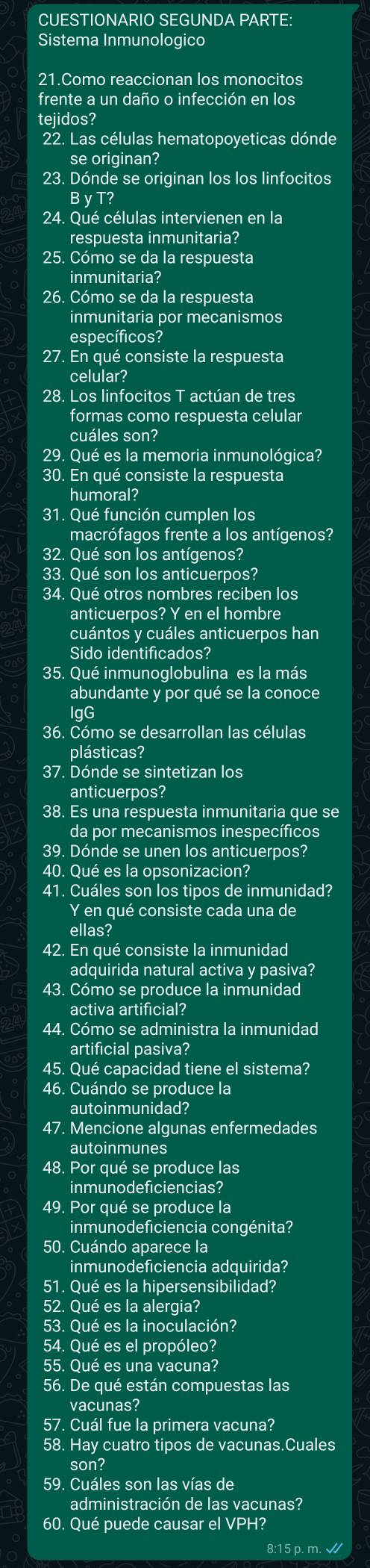 CUESTIONARIO SEGUNDA PARTE:
Sistema Inmunologico
21.Como reaccionan los monocitos
frente a un daño o infección en los
tejidos?
22. Las células hematopoyeticas dónde
se originan?
23. Dónde se originan los los linfocitos
B γ T?
24. Qué células intervienen en la
respuesta inmunitaria?
25. Cómo se da la respuesta
inmunitaria?
26. Cómo se da la respuesta
inmunitaria por mecanismos
específicos?
27. En qué consiste la respuesta
celular?
28. Los linfocitos T actúan de tres
formas como respuesta celular
cuáles son?
29. Qué es la memoria inmunológica?
30. En qué consiste la respuesta
humoral?
31. Qué función cumplen los
macrófagos frente a los antígenos?
32. Qué son los antígenos?
33. Qué son los anticuerpos?
34. Qué otros nombres reciben los
anticuerpos? Y en el hombre
cuántos y cuáles anticuerpos han
Sido identificados?
35. Qué inmunoglobulina es la más
abundante y por qué se la conoce
IgG
36. Cómo se desarrollan las células
plásticas?
37. Dónde se sintetizan los
anticuerpos?
38. Es una respuesta inmunitaria que se
da por mecanismos inespecíficos
39. Dónde se unen los anticuerpos?
40. Qué es la opsonizacion?
41. Cuáles son los tipos de inmunidad?
Y en qué consiste cada una de
ellas?
42. En qué consiste la inmunidad
adquirida natural activa y pasiva?
43. Cómo se produce la inmunidad
activa artificial?
44. Cómo se administra la inmunidad
artificial pasiva?
45. Qué capacidad tiene el sistema?
46. Cuándo se produce la
autoinmunidad?
47. Mencione algunas enfermedades
autoinmunes
48. Por qué se produce las
inmunodeficiencias?
49. Por qué se produce la
inmunodeficiencia congénita?
50. Cuándo aparece la
inmunodeficiencia adquirida?
51. Qué es la hipersensibilidad?
52. Qué es la alergia?
53. Qué es la inoculación?
54. Qué es el propóleo?
55. Qué es una vacuna?
56. De qué están compuestas las
vacunas?
57. Cuál fue la primera vacuna?
58. Hay cuatro tipos de vacunas.Cuales
son?
59. Cuáles son las vías de
administración de las vacunas?
60. Qué puede causar el VPH?
8:15 p. m. √/