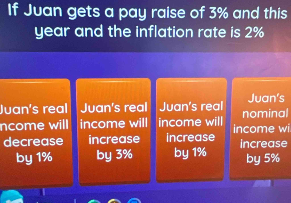 If Juan gets a pay raise of 3% and this
year and the inflation rate is 2%
Juan's 
Juan's real Juan's real Juan's real 
nominal 
ncome will income will income will 
income wi 
decrease increase increase 
increase 
by 1% by 3% by 1%
by 5%